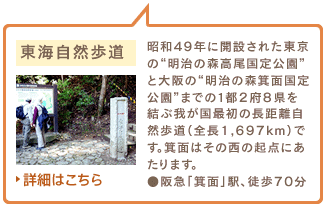 東海自然歩道　昭和49年に開設された東京の“明治の森高尾国定公園”と大阪の“明治の森箕面国定公園”までの1都2府8県を結ぶ我が国最初の長距離自然歩道（全長1,697km）です。箕面はその西の起点にあたります。●阪急「箕面」駅、徒歩70分　詳細はこちら