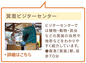 箕面ビジターセンター　ビジターセンターでは植物・動物・昆虫などの箕面の自然や地形などをわかりやすく紹介しています。●阪急「箕面」駅、徒歩70分　詳細はこちら