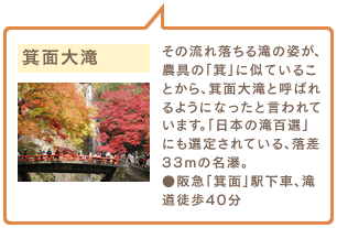 箕面大滝　その流れ落ちる滝の姿が、農具の「箕」に似ていることから、箕面大滝と呼ばれるようになったと言われています。「日本の滝百選」にも選定されている、落差33mの名瀑。●阪急「箕面」駅下車、滝道徒歩40分