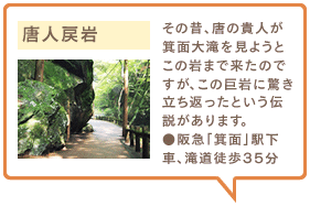 唐人戻岩　その昔、唐の貴人が箕面大滝を見ようとこの岩まで来たのですが、この巨岩に驚き立ち返ったという伝説があります。●阪急「箕面」駅下車、滝道徒歩35分