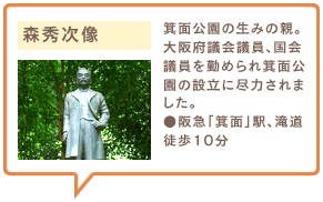 森秀次像　箕面公園の生みの親。大阪府議会議員、国会議員を勤められ箕面公園の設立に尽力されました。●阪急「箕面」駅、滝道徒歩10分