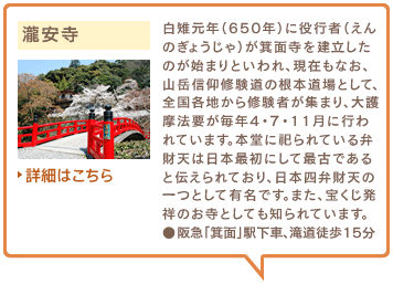 瀧安寺　白雉元年（650年）に役行者（えんのぎょうじゃ）が箕面寺を建立したのが始まりといわれ、現在もなお、山岳信仰修験道の根本道場として、全国各地から修験者が集まり、大護摩法要が毎年4・7・11月に行われています。本堂に祀られている弁財天は日本最初にして最古であると伝えられており、日本四弁財天の一つとして有名です。また、宝くじ発祥のお寺としても知られています。●阪急「箕面」駅下車、滝道徒歩15分　詳細はこちら