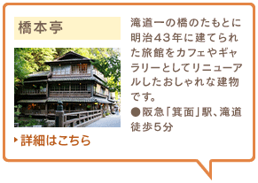 橋本亭　滝道一の橋のたもとに明治43年に建てられた旅館をカフェやギャラリーとしてリニューアルしたおしゃれな建物です。●阪急「箕面」駅、滝道徒歩5分　詳細はこちら