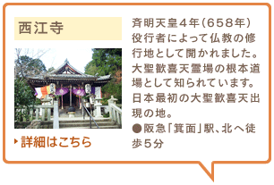 西江寺　斉明天皇4年（658年）役行者によって仏教の修行地として開かれました。大聖歓喜天霊場の根本道場として知られています。日本最初の大聖歓喜天出現の地。●阪急「箕面」駅、北へ徒歩5分　詳細はこちら