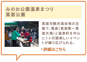 みのお公園温泉まつり　箕面公園　箕面市観光協会他の主催で、滝道（箕面駅～箕面大滝）と温泉町を中心に1ヶ月間楽しいイベントが繰り広げられる。詳細はこちら