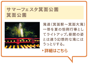 サマーフェスタ箕面公園　箕面公園　滝道（箕面駅～箕面大滝）一帯を夏の恒例行事としてライトアップ。昼間の姿とは違う幻想的な滝にはうっとりする。詳細はこちら
