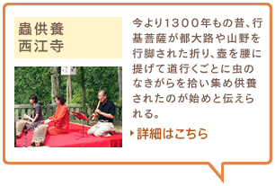 蟲供養　西江寺　今より1300年もの昔、行基菩薩が都大路や山野を行脚された折り、壺を腰に提げて道行くごとに虫のなきがらを拾い集め供養されたのが始めと伝えられる。詳細はこちら