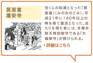 箕面富　瀧安寺　宝くじの起源となった「箕面富」（みのおのとみ）。平成21年に140年以上の時を経て復活となった。当たりを得た者には、本尊弁財天特別御守である「大福御守」が授けられる。詳細はこちら