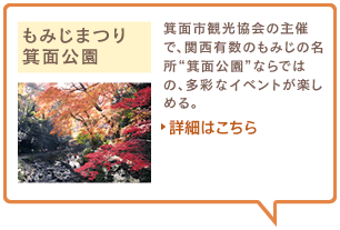 もみじまつり　箕面公園　箕面市観光協会の主催で、関西有数のもみじの名所“箕面公園”ならではの、多彩なイベントが楽しめる。詳細はこちら