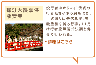 採灯大護摩供　瀧安寺　役行者ゆかりの山伏姿の行者たちがホラ貝を吹き、古式通りに無病息災、五穀豊穣を祈る行事。11月は行者堂戸閉式法要と併せて行われる。詳細はこちら